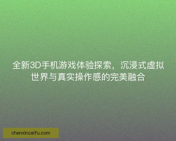 全新3D手机游戏体验探索，沉浸式虚拟世界与真实操作感的完美融合