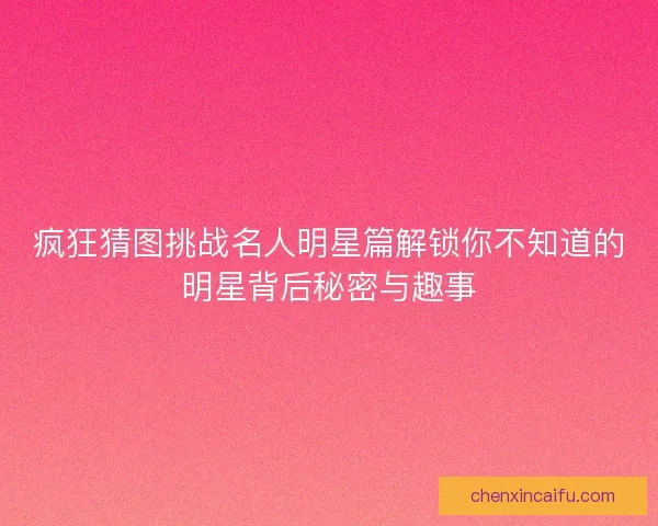 疯狂猜图挑战名人明星篇解锁你不知道的明星背后秘密与趣事