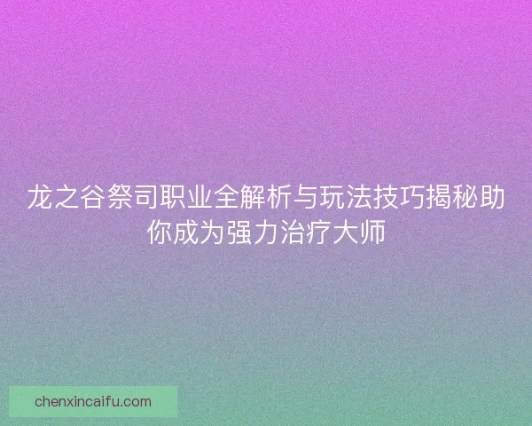 龙之谷祭司职业全解析与玩法技巧揭秘助你成为强力治疗大师 龙之谷祭司职业全解析与玩法技巧揭秘助你成为强力治疗大师