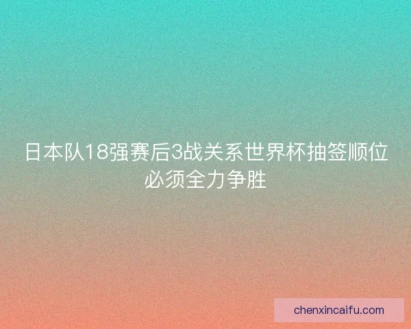 日本队18强赛后3战关系世界杯抽签顺位必须全力争胜 日本队18强赛后3战关系世界杯抽签顺位必须全力争胜