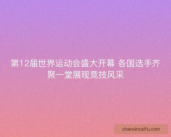 第12届世界运动会盛大开幕 各国选手齐聚一堂展现竞技风采