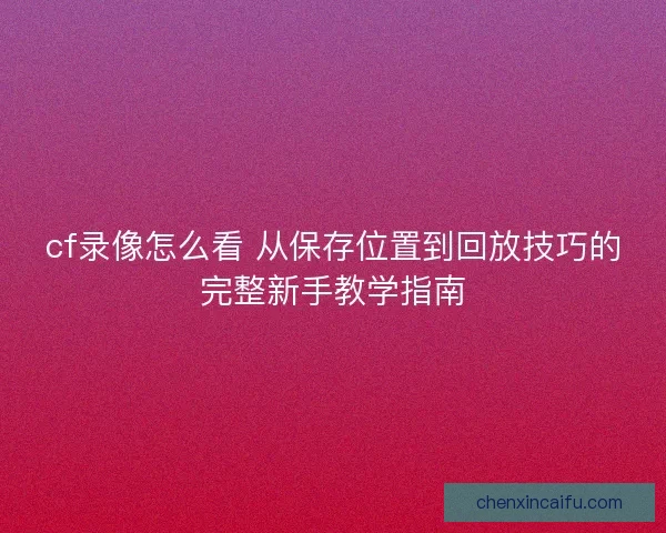 cf录像怎么看 从保存位置到回放技巧的完整新手教学指南