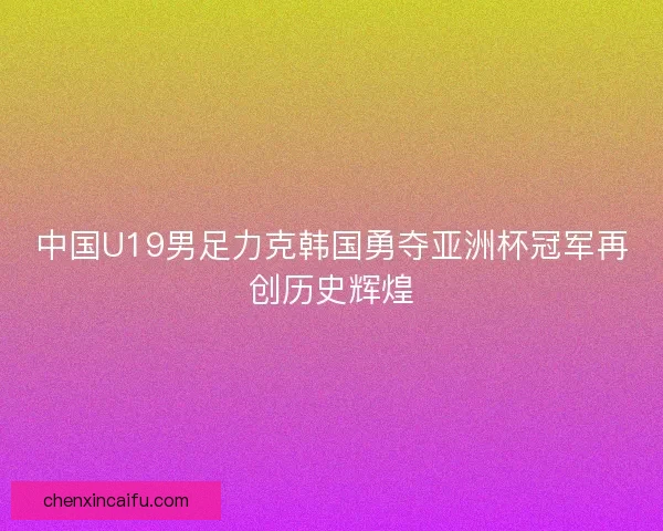 中国U19男足力克韩国勇夺亚洲杯冠军再创历史辉煌