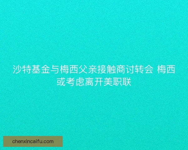 沙特基金与梅西父亲接触商讨转会 梅西或考虑离开美职联