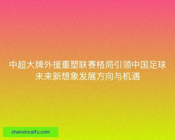 中超大牌外援重塑联赛格局引领中国足球未来新想象发展方向与机遇