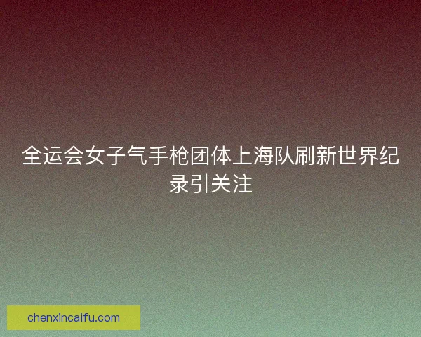 全运会女子气手枪团体上海队刷新世界纪录引关注