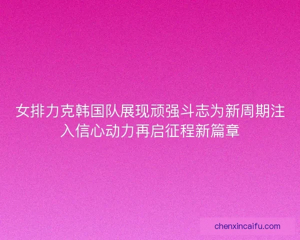 女排力克韩国队展现顽强斗志为新周期注入信心动力再启征程新篇章