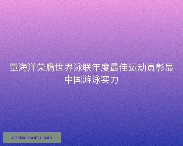 覃海洋荣膺世界泳联年度最佳运动员彰显中国游泳实力