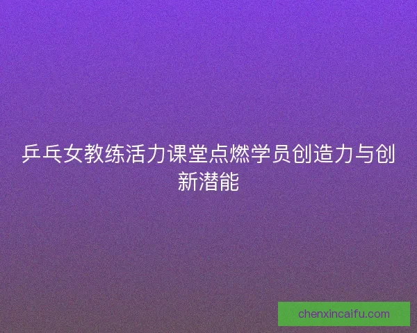 乒乓女教练活力课堂点燃学员创造力与创新潜能