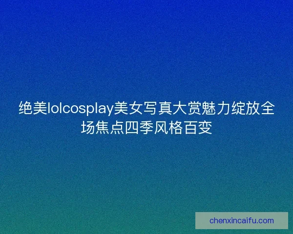 绝美lolcosplay美女写真大赏魅力绽放全场焦点四季风格百变 绝美lolcosplay美女写真大赏魅力绽放全场焦点四季风格百变