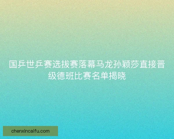 国乒世乒赛选拔赛落幕马龙孙颖莎直接晋级德班比赛名单揭晓 国乒世乒赛选拔赛落幕马龙孙颖莎直接晋级德班比赛名单揭晓
