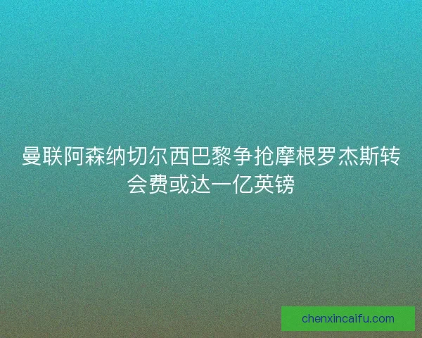 曼联阿森纳切尔西巴黎争抢摩根罗杰斯转会费或达一亿英镑 曼联阿森纳切尔西巴黎争抢摩根罗杰斯转会费或达一亿英镑