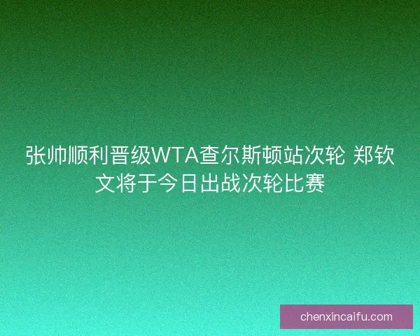 张帅顺利晋级WTA查尔斯顿站次轮 郑钦文将于今日出战次轮比赛 张帅顺利晋级WTA查尔斯顿站次轮 郑钦文将于今日出战次轮比赛